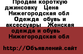 Продам короткую джинсовку › Цена ­ 250 - Нижегородская обл. Одежда, обувь и аксессуары » Женская одежда и обувь   . Нижегородская обл.